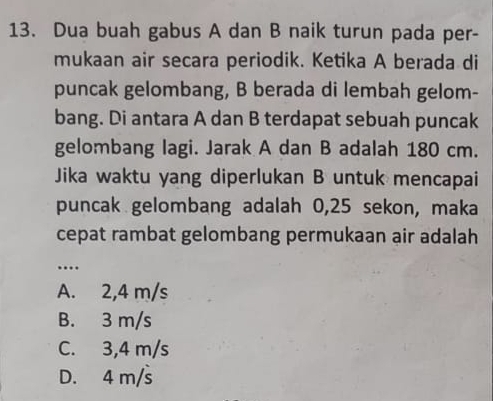 Dua buah gabus A dan B naik turun pada per-
mukaan air secara periodik. Ketika A berada di
puncak gelombang, B berada di lembah gelom-
bang. Di antara A dan B terdapat sebuah puncak
gelombang lagi. Jarak A dan B adalah 180 cm.
Jika waktu yang diperlukan B untuk mencapai
puncak gelombang adalah 0,25 sekon, maka
cepat rambat gelombang permukaan air adalah
_…
A. 2,4 m/s
B. 3 m/s
C. 3,4 m/s
D. 4 m/s