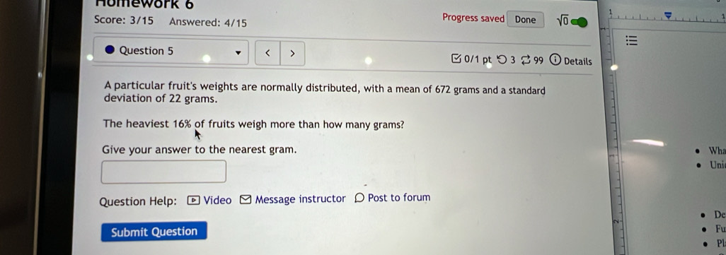 Homework 6 
Progress saved 
Score: 3/15 Answered: 4/15 Done sqrt(0) 
Question 5 0/1 pt つ 3 99 Q Details 
A particular fruit's weights are normally distributed, with a mean of 672 grams and a standard 
deviation of 22 grams. 
The heaviest 16% of fruits weigh more than how many grams? 
Give your answer to the nearest gram. Wh 
Uni 
Question Help: Video Message instructor D Post to forum 
De 
Submit Question 
Fu 
Pl