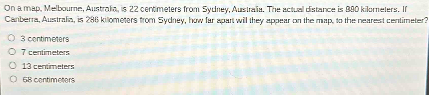 On a map, Melbourne, Australia, is 22 centimeters from Sydney, Australia. The actual distance is 880 kilometers. If
Canberra, Australia, is 286 kilometers from Sydney, how far apart will they appear on the map, to the nearest centimeter?
3 centimeters
7 centimeters
13 centimeters
68 centimeters