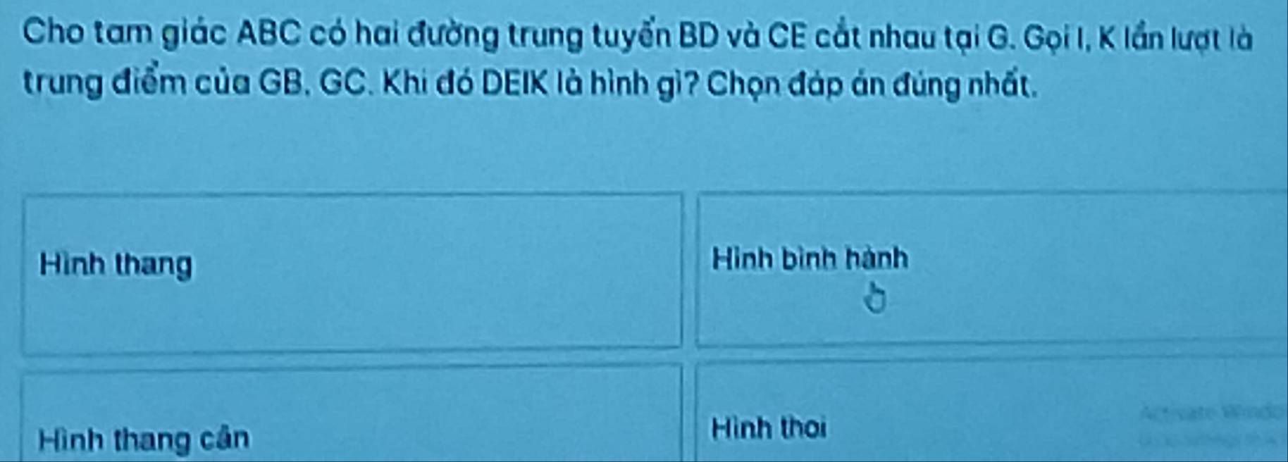 Cho tam giác ABC có hai đường trung tuyển BD và CE cắt nhau tại G. Gọi I, K lần lượt là 
trung điểm của GB, GC. Khi đó DEIK là hình gì? Chọn đáp án đúng nhất. 
Hình thang 
Hình bình hành 
Hình thang cân 
Hình thời 
Activate Windo