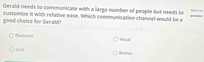 Gerald needs to communicate with a large number of people but needs to Report an
customize it with relative ease. Which communication channel would be a question
good choice for Gerald?
Electronic Visual
Oral Written