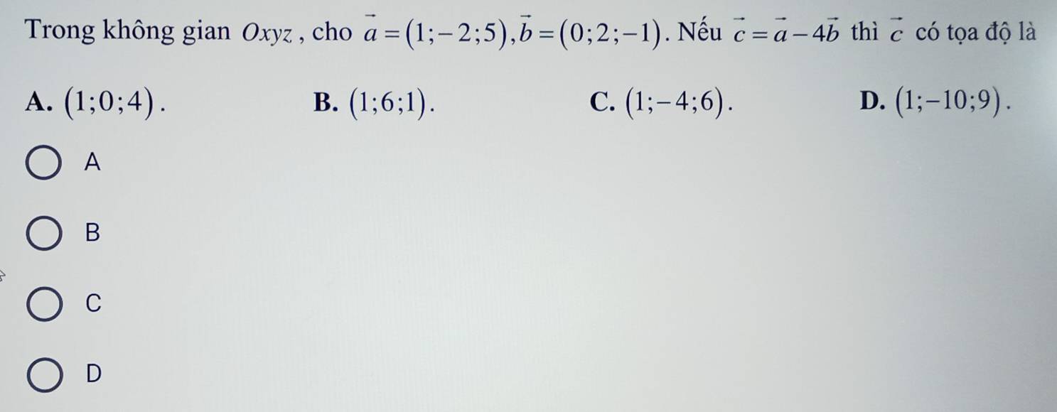 Trong không gian Oxyz , cho vector a=(1;-2;5), vector b=(0;2;-1). Nếu vector c=vector a-4vector b thì vector c có tọa độ là
A. (1;0;4). B. (1;6;1). C. (1;-4;6). D. (1;-10;9). 
A
B
C
D