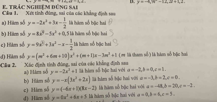 y=-4,9t+12,2t-1,2, D. y=-4,9t-12, 2t+1,2. 
E. TRÁC NGHIỆM ĐÚNG SAI 
Câu 1. Xét tính đúng, sai của các khẳng định sau 
a) Hàm số y=-2x^2+3x- 1/2  là hàm số bậc hai 
b) Hàm số y=8x^4-5x^2+0 1, 5 là hàm số bậc hai 
c) Hàm số y=9x^3+3x^2-x- 1/2  là hàm số bậc hai 
d) Hàm số y=(m^2+6m+10)x^2+(m+1)x-3m^2+1 ( m là tham số ) là hàm số bậc hai 
Câu 2. Xác định tính đúng, sai của các khẳng định sau 
a) Hàm số y=-2x^2+1 là hàm số bậc hai với a=-2, b=0, c=1. 
b) Hàm số y=-x(3x^2+2x) là hàm số bậc hai với a=-3, b=2, c=0. 
c) Hàm số y=(-6x+1)(8x-2) là hàm số bậc hai với a=-48, b=20, c=-2. 
d) Hàm số y=0x^2+6x+5 là hàm số bậc hai với a=0, b=6, c=5.