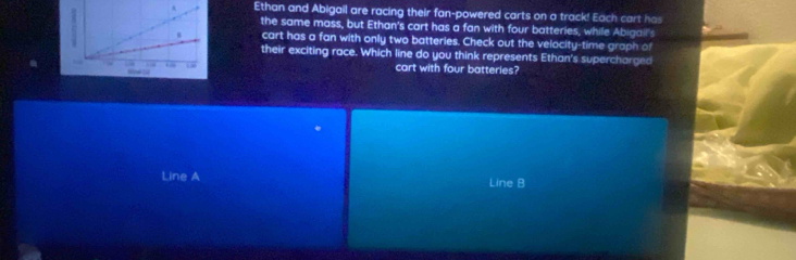 Ethan and Abigail are racing their fan-powered carts on a track! Each cart has 
the same mass, but Ethan's cart has a fan with four batteries, while Abigail's 
cart has a fan with only two batteries. Check out the velocity-time graph of 
their exciting race. Which line do you think represents Ethan's supercharged 
cart with four batteries? 
Line A Line B