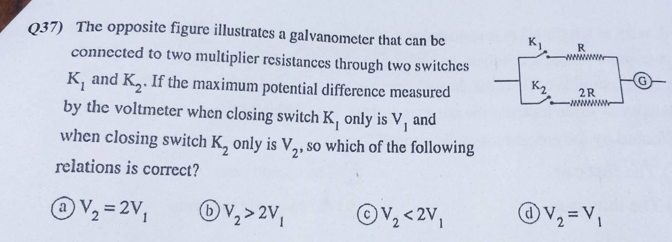 Q37) The opposite figure illustrates a galvanometer that can be
connected to two multiplier resistances through two switches
K_1 and K_2. If the maximum potential difference measured
by the voltmeter when closing switch K_1 only is V_1 and
when closing switch K_2 only is V_2 , so which of the following
relations is correct?
a V_2=2V_1
b V_2>2V_1
c V_2<2V_1
d V_2=V_1