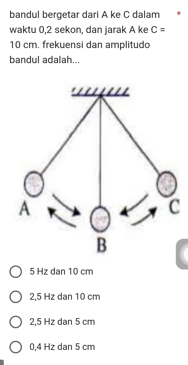 bandul bergetar dari A ke C dalam *
waktu 0,2 sekon, dan jarak A ke C=
10 cm. frekuensi dan amplitudo
bandul adalah...
5 Hz dan 10 cm
2,5 Hz dan 10 cm
2,5 Hz dan 5 cm
0,4 Hz dan 5 cm