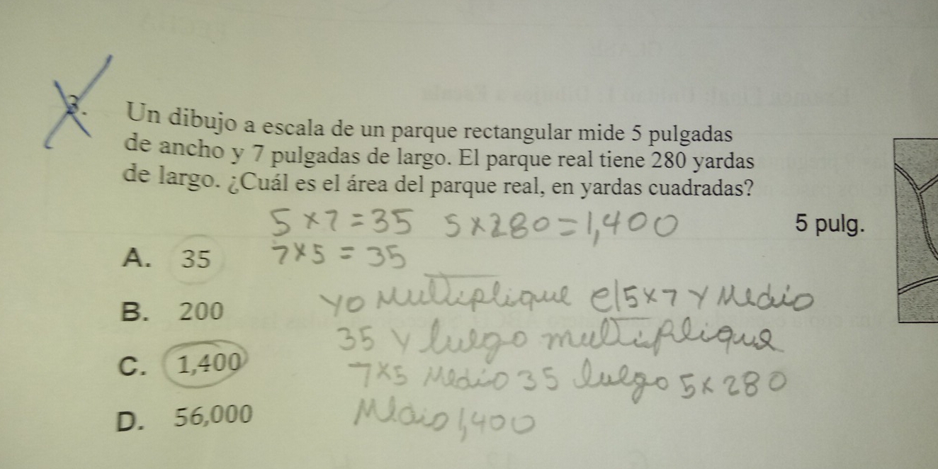 Un dibujo a escala de un parque rectangular mide 5 pulgadas
de ancho y 7 pulgadas de largo. El parque real tiene 280 yardas
de largo. ¿Cuál es el área del parque real, en yardas cuadradas?
5 pulg.
A. 35
B. 200
C. 1,400
D. 56,000