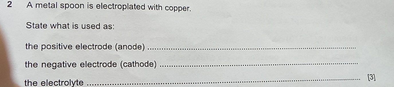 A metal spoon is electroplated with copper. 
State what is used as: 
the positive electrode (anode)_ 
the negative electrode (cathode)_ 
_[3] 
the electrolyte