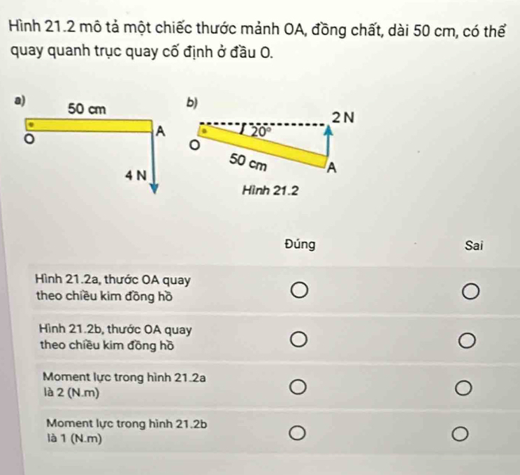 Hình 21.2 mô tả một chiếc thước mảnh OA, đồng chất, dài 50 cm, có thể 
quay quanh trục quay cố định ở đầu O. 
b)
2 N
20°
50 cm A 
Hình 21.2
Đúng Sai 
Hình 21.2a, thước OA quay 
theo chiều kim đồng hồ 
Hình 21.2b, thước OA quay 
theo chiều kim đồng hồ 
Moment lực trong hình 21.2a
là 2 (N.m) 
Moment lực trong hình 21.2b
là 1 (N.m)