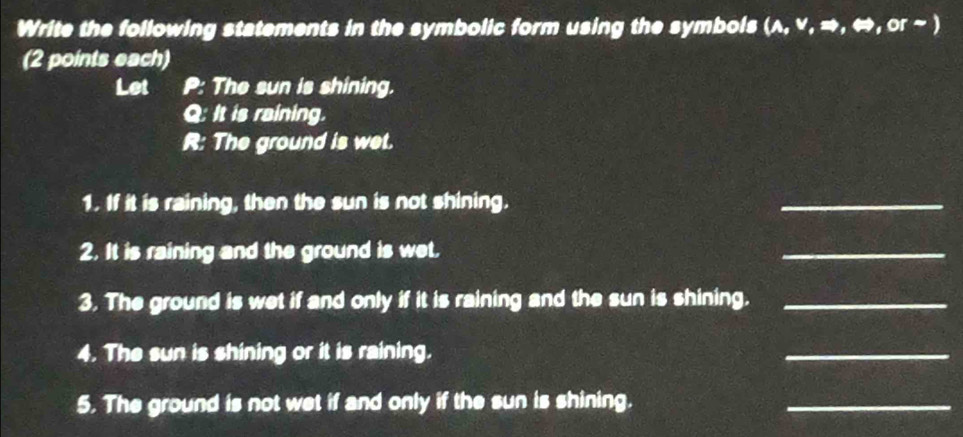 Write the following statements in the symbolic form using the symbols (λ, v, →, ⇔, or ~ ) 
(2 points each) 
Let P : The sun is shining. 
Q: It is raining. 
R: The ground is wet. 
1. If it is raining, then the sun is not shining. 
_ 
2. It is raining and the ground is wet. 
_ 
3. The ground is wet if and only if it is raining and the sun is shining._ 
4. The sun is shining or it is raining. 
_ 
5. The ground is not wet if and only if the sun is shining. 
_