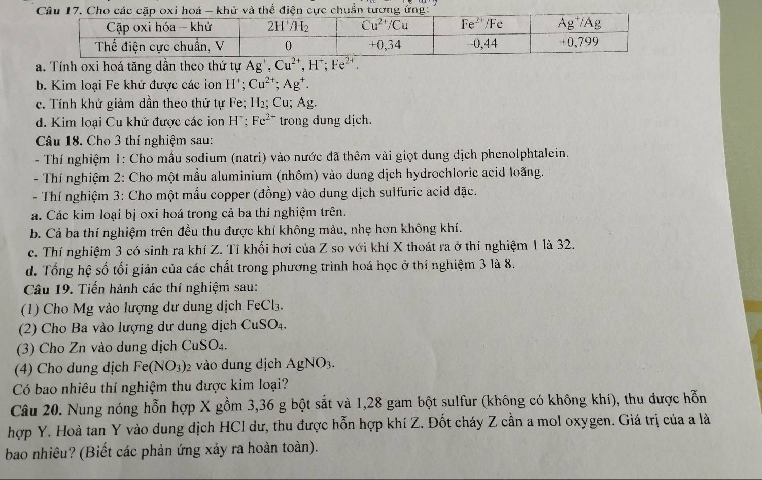 a. Tính oxi hoá tăng dần theo thứ tự Ag^+,Cu^(2+),H^+;Fe^(2+).
b. Kim loại Fe khử được các ion H^+;Cu^(2+);Ag^+.
c. Tính khử giảm dần theo thứ tự Fe; H₂; Cu; Ag.
d. Kim loại Cu khử được các ion H^+;Fe^(2+) trong dung dịch.
Câu 18. Cho 3 thí nghiệm sau:
- Thí nghiệm 1: Cho mẫu sodium (natri) vào nước đã thêm vài giọt dung dịch phenolphtalein.
- Thí nghiệm 2: Cho một mẫu aluminium (nhôm) vào dung dịch hydrochloric acid loãng.
- Thí nghiệm 3: Cho một mầu copper (đồng) vào dung dịch sulfuric acid đặc.
a. Các kim loại bị oxi hoá trong cả ba thí nghiệm trên.
b. Cả ba thí nghiệm trên đều thu được khí không màu, nhẹ hơn không khí.
c. Thí nghiệm 3 có sinh ra khí Z. Tỉ khối hơi của Z so với khí X thoát ra ở thí nghiệm 1 là 32.
d. Tổng hệ số tối giản của các chất trong phương trình hoá học ở thí nghiệm 3 là 8.
Câu 19. Tiến hành các thí nghiệm sau:
(1) Cho Mg vào lượng dư dung dịch FeCl_3.
(2) Cho Ba vào lượng dư dung dịch CuSO_4.
(3) Cho Zn vào dung dịch CuSO₄.
(4) Cho dung dịch Fe(NO_3)_2 vào dung dịch AgNO_3.
Có bao nhiêu thí nghiệm thu được kim loại?
Câu 20. Nung nóng hỗn hợp X gồm 3,36 g bột sắt và 1,28 gam bột sulfur (không có không khí), thu được hỗn
hợp Y. Hoà tan Y vào dung dịch HCl dư, thu được hỗn hợp khí Z. Đốt cháy Z cần a mol oxygen. Giá trị của a là
bao nhiêu? (Biết các phản ứng xảy ra hoàn toàn).