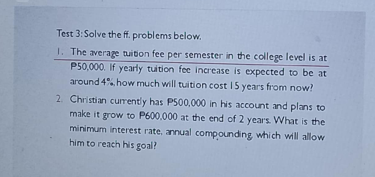 Test 3: Solve the ff. problems below. 
1. The average tuition fee per semester in the college level is at
P50,000. If yearly tuition fee increase is expected to be at 
around 4%, how much will tuition cost 15 years from now? 
2. Christian currently has P500,000 in his account and plans to 
make it grow to P600,000 at the end of 2 years. What is the 
minimum interest rate, annual compounding, which will allow 
him to reach his goal?