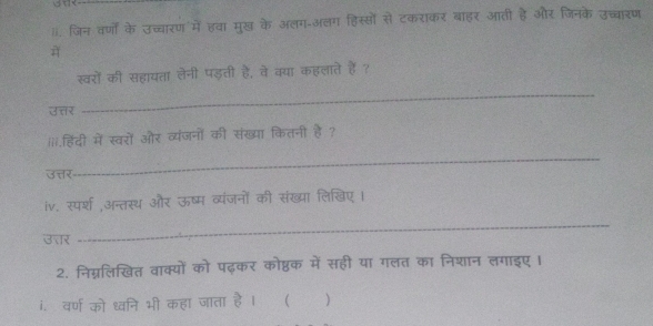 जिन वर्णों के उच्चारण में हवा मुख के अलग-अलग हिस्सों से टकराकर बाहर आती है और जिनके उच्चारण 
स्वरों की सहायता लेनी पड़ती है, वे क्या कहलाते हैं ? 
उत्तर 
_ 
iii.हिंदी में स्वरों और व्यंजनों की संख्या कितनी है ? 
उत्तर 
_ 
iv. स्पर्श अन्तस्थ और ऊष्म व्यंजनों की संख्या लिखिए । 
उत्तर 
_ 
2. निग्नलिखित वाक्यों को पढ़कर कोष्ठक में सही या गलत का निशान लगाइए । 
i. वर्ण को ध्वनि भी कहा जाता है । ( )