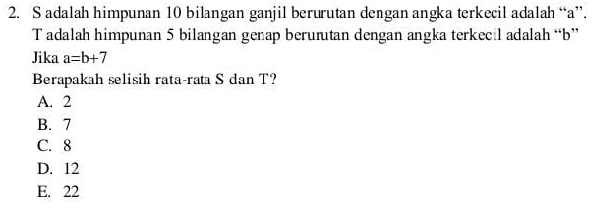 adalah himpunan 10 bilangan ganjil berurutan dengan angka terkecil adalah “ a ”.
Tadalah himpunan 5 bilangan genap berurutan dengan angka terkecil adalah “ b ”
Jika a=b+7
Berapakah selisih rata-rata S dan T?
A. 2
B. 7
C. 8
D. 12
E. 22