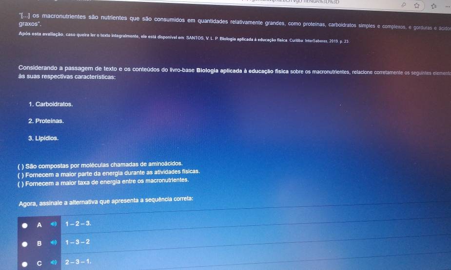 ''(.... os macronutrientes são nutrientes que são consumidos em quantidades relativamente grandes, como proteínas, carboidratos simples e complexos, e gorduras e ácidos
graxos".
Após esta avaliação, caso queira ler o texto integralmente, ele está disponível em: SANTOS, V. L. P. Biologia aplicada à educação física. Curitiba: InterSaberes, 2019. p. 23.
Considerando a passagem de texto e os conteúdos do livro-base Biologia aplicada à educação física sobre os macronutrientes, relacione corretamente os seguintes elemento
às suas respectivas características:
1. Carboidratos.
2. Proteinas.
3. Lipídios.
( ) São compostas por moléculas chamadas de aminoácidos.
( ) Fornecem a maior parte da energia durante as atividades fisicas.
( ) Fornecem a maior taxa de energia entre os macronutrientes.
Agora, assinale a alternativa que apresenta a sequência correta:
A 1-2-3.
B 1-3-2
C 2-3-1.