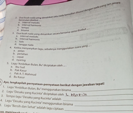 Dua buah nada vand dimainkan satu nada kemudian disusul dengan nada yang lain secar.
berurutan disebut ... .
b. interval harmonis a. interval melodis
d. birama c. tempo
3. Dua buah nada yang dimainkan secara bersama-sama disebut
b. interval harmonis a. interval melodis
c. tuts
d. tangga nada
4. Ketika menyanyikan lagu, sebaiknya menggunakan suara yang --- -
a. pelan
b. periahan
c. cepat
d. nyaring
5. Lagu “Ambiikan Bulan, Bu” diciptakan oleh ... .
a. Ibu Sud
b. Pak Kasur
c. Pak A. T. Mahmud
d. Bu Kasur
I. Ayo, lengkapilah pernyataan-pernyataan berikut dengan jawaban tepat!
1. Lagu ''Ambilkan Bulan, Bu'' menggunakan birama_
2. Lagu ''Desaku yang Kucinta'' diciptakan oleh_
3. Tempo lagu ''Desaku yang Kucinta'' adalah_
4. Lagu “Desaku yang Kucinta'' menggunakan birama
_
5. Lagu ''Bersih dan Sehat” adalah lagu ciptaan_