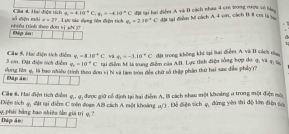 Hai điện tích q_1=4.10^(-8) C, q_2=-4.10^(-8)C đặt tại hai điểm A và B cách nhau 4 cm trong rượu có hằng 
số điện môi varepsilon =27 Lực tác dụng lên điện tích q_0=2.10^(-9)C đặt tại điểm M cách A 4 cm, cách B 8 cm là bao
- 1
nhiêu (tính theo đơn vị µN )? · 
Đáp án: 
d 
tạ 
Câu 5. Hai điện tích điểm q_1=8.10^(-8)C và q_2=-3.10^(-8)C đặt trong không khí tại hai điểm A và B cách nhau
3 cm. Đặt điện tích điểm q_0=10^(-8)C tại điểm M là trung điểm của AB. Lực tĩnh điện tổng hợp do q_1 và q_2 tác 
dụng lên q_0 là bao nhiêu (tính theo đơn vị N và làm tròn đến chữ số thập phân thứ hai sau dấu phầy)? 
Đáp án: 
Câu 6. Hai điện tích điểm q_1, q_2 được giữ cố định tại hai điểm A, B cách nhau một khoảng a trong một điện môi. 
Điện tích q_3 đặt tại điểm C trên đoạn AB cách A một khoảng a/3 . Để điện tích q_3 đứng yên thì độ lớn điện tích
q_2 phải bằng bao nhiêu lần giá trị q_1 ? 
Đáp án: