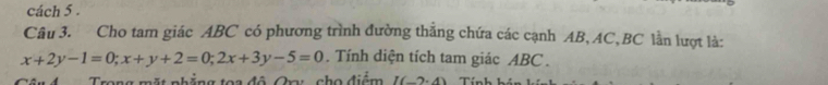 cách 5 . 
Câu 3. Cho tam giác ABC có phương trình đường thắng chứa các cạnh AB, AC, BC lần lượt là:
x+2y-1=0; x+y+2=0; 2x+3y-5=0. Tính diện tích tam giác ABC. 
rong mặt nhẳng toa đô Cra: cho điểm I(-2.2endpmatrix Tín