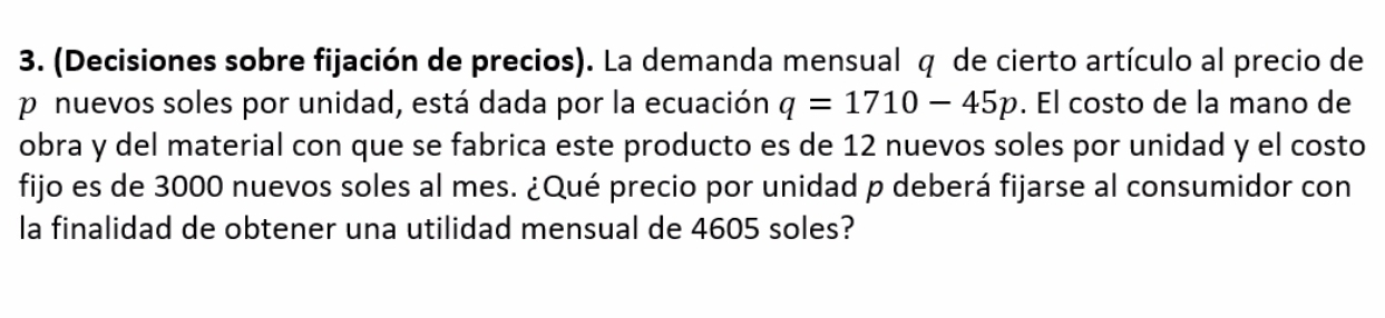 (Decisiones sobre fijación de precios). La demanda mensual q de cierto artículo al precio de
p nuevos soles por unidad, está dada por la ecuación q=1710-45p. El costo de la mano de 
obra y del material con que se fabrica este producto es de 12 nuevos soles por unidad y el costo 
fijo es de 3000 nuevos soles al mes. ¿Qué precio por unidad p deberá fijarse al consumidor con 
la finalidad de obtener una utilidad mensual de 4605 soles?