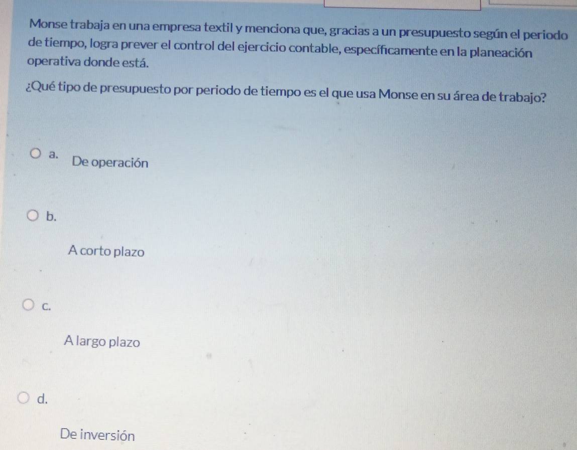 Monse trabaja en una empresa textil y menciona que, gracias a un presupuesto según el periodo
de tiempo, logra prever el control del ejercicio contable, específicamente en la planeación
operativa donde está.
¿Qué tipo de presupuesto por periodo de tiempo es el que usa Monse en su área de trabajo?
a. De operación
b.
A corto plazo
C.
A largo plazo
d.
De inversión