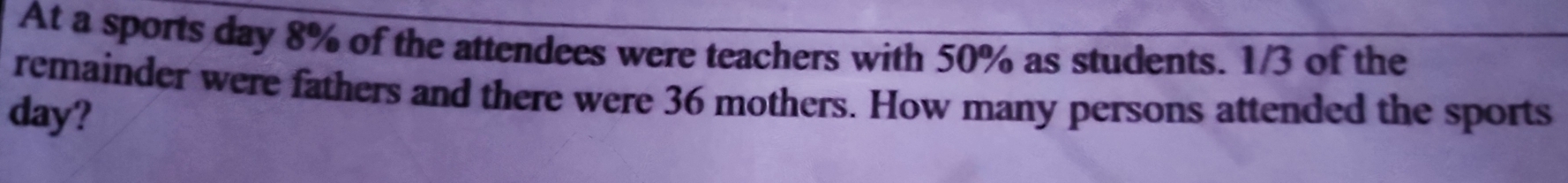 At a sports day 8% of the attendees were teachers with 50% as students. 1/3 of the 
remainder were fathers and there were 36 mothers. How many persons attended the sports
day?