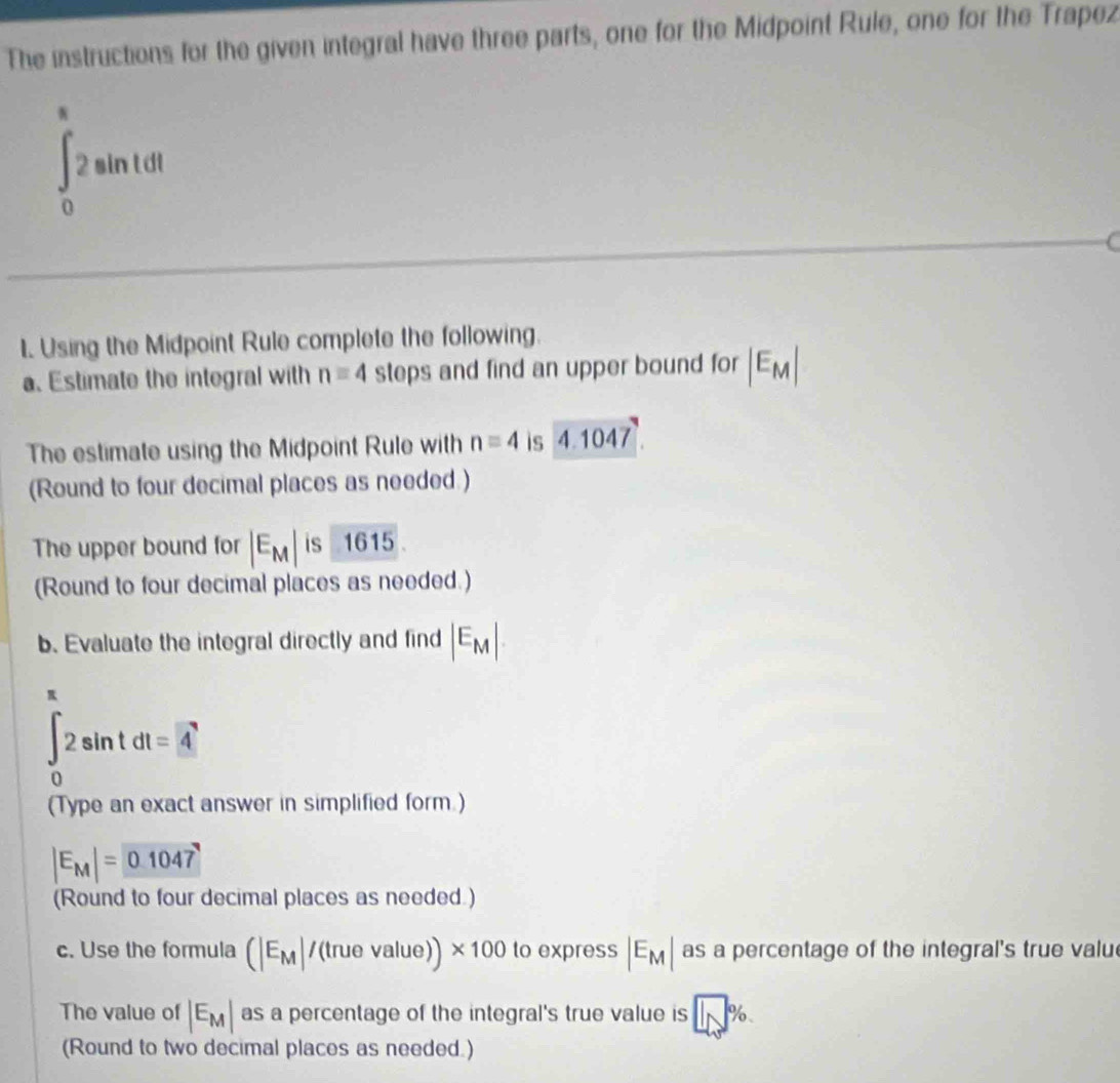 The instructions for the given integral have three parts, one for the Midpoint Rule, one for the Trapez
∈t _0^((π)2sin tdt
1. Using the Midpoint Rule complete the following. 
a. Estimate the integral with n=4 steps and find an upper bound for |E_M)|
The estimate using the Midpoint Rule with n=4 is 4.1047. 
(Round to four decimal places as needed ) 
The upper bound for |E_M| is 1615
(Round to four decimal places as needed.) 
b. Evaluate the integral directly and find |E_M|
∈tlimits _0^((π)2sin tdt=4
(Type an exact answer in simplified form.)
|E_M)|= 0.1047
(Round to four decimal places as needed ) 
c. Use the formula (|E_M|/(truevalue))* 100 to express |E_M| as a percentage of the integral's true valu 
The value of |E_M| as a percentage of the integral's true value is □ %
(Round to two decimal places as needed.)