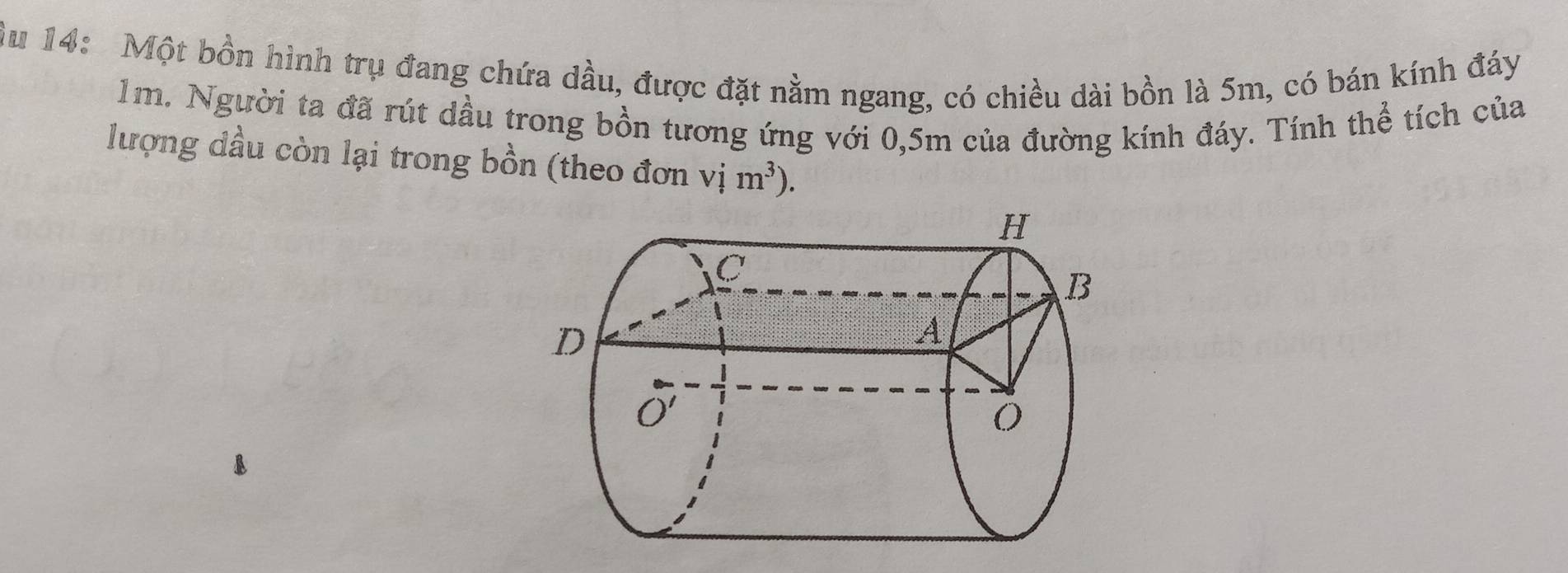 Âu 14: Một bồn hình trụ đang chứa dầu, được đặt nằm ngang, có chiều dài bồn là 5m, có bán kính đáy
1m. Người ta đã rút dầu trong bồn tương ứng với 0,5m của đường kính đáy. Tính thể tích của
lượng dầu còn lại trong bồn (theo đơn vim^3).