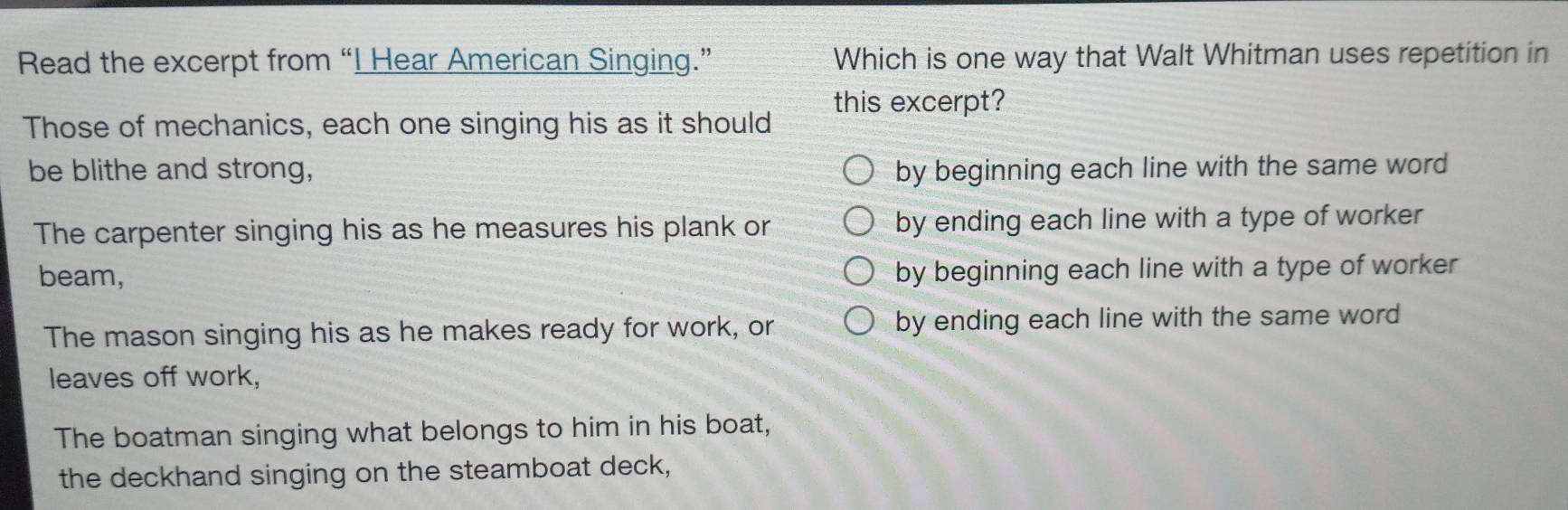 Read the excerpt from “I Hear American Singing.” Which is one way that Walt Whitman uses repetition in
this excerpt?
Those of mechanics, each one singing his as it should
be blithe and strong, by beginning each line with the same word
The carpenter singing his as he measures his plank or by ending each line with a type of worker
beam, by beginning each line with a type of worker
The mason singing his as he makes ready for work, or by ending each line with the same word
leaves off work,
The boatman singing what belongs to him in his boat,
the deckhand singing on the steamboat deck,