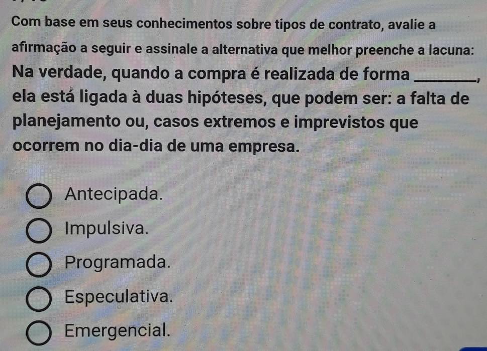 Com base em seus conhecimentos sobre tipos de contrato, avalie a
afirmação a seguir e assinale a alternativa que melhor preenche a lacuna:
Na verdade, quando a compra é realizada de forma_
ela está ligada à duas hipóteses, que podem ser: a falta de
planejamento ou, casos extremos e imprevistos que
ocorrem no dia-dia de uma empresa.
Antecipada.
Impulsiva.
Programada.
Especulativa.
Emergencial.