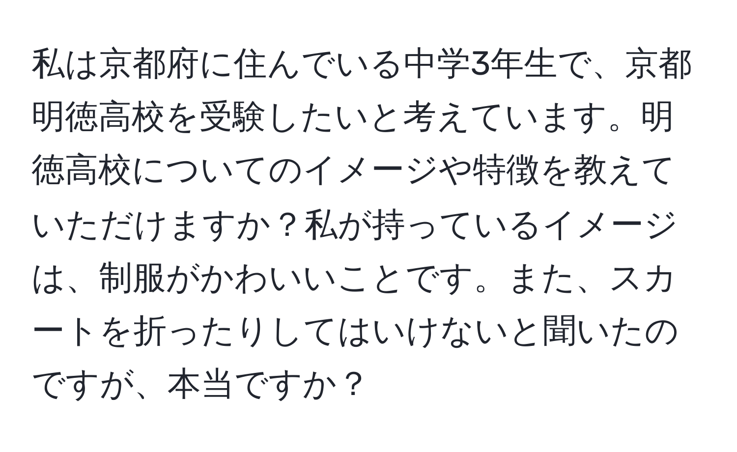 私は京都府に住んでいる中学3年生で、京都明徳高校を受験したいと考えています。明徳高校についてのイメージや特徴を教えていただけますか？私が持っているイメージは、制服がかわいいことです。また、スカートを折ったりしてはいけないと聞いたのですが、本当ですか？