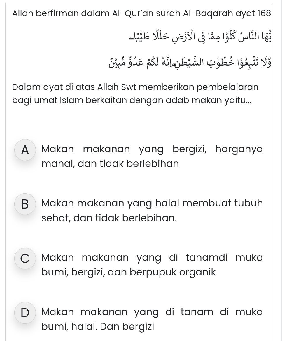 Allah berfirman dalam Al-Qur'an surah Al-Baqarah ayat 168
t vs Joi g la ử mải l
Dalam ayat di atas Allah Swt memberikan pembelajaran
bagi umat Islam berkaitan dengan adab makan yaitu...
A Makan makanan yang bergizi, harganya
mahal, dan tidak berlebihan
BMakan makanan yang halal membuat tubuh
sehat, dan tidak berlebihan.
Makan makanan yang di tanamdi muka 
bumi, bergizi, dan berpupuk organik
D Makan makanan yang di tanam di muka 
bumi, halal. Dan bergizi