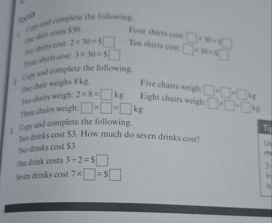 Focus 
Copy and complete the following. 
One shirt costs $30. Four shirts cost:
□ * 30=$□
Two shirts cost: 2* 30=$□ Ten shirts cost: □ * 30=$□
Three shirts cost: 3* 30=$□
2 Copy and complete the following. 
One chair weighs 8 kg. Five chairs weigh: 
Two chairs weigh: 2* 8=□ kg Eight chairs weigh: □ * □ =□ kg
Three chairs weigh: □ * □ =□ kg
□ * □ =□ kg
3 Copy and complete the following. 
Tip 
Two drinks cost $3. How much do seven drinks cost? 
Two drinks cost $3
Us 
m 
One drink costs 3/ 2=$□
3 
Seven drinks cost 7* □ =$□
In 
is