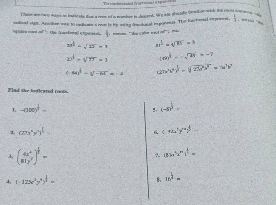 To understand fractional exponents 
There are two ways to indicate that a root of a number is desired. We are already familiar-with the most common---the 
radical sign. Another way to indicate a root is by using fractional exponents. The fractional exponent,  1/2  ， means “the 
square root of”; the fractional exponent,  1/3  , means “the cube root of”; etc.
25^(frac 1)2=sqrt(25)=5
81^(frac 1)4=sqrt[4](81)=3
27^(frac 1)3=sqrt[3](27)=3
-(49)^ 1/2 =-sqrt(49)=-7
(-64)^ 1/3 =sqrt[3](-64)=-4
(27a^6b^9)^ 1/3 =sqrt[3](27a^6b^9)=3a^2b^3
Find the indicated roots. 
1. -(100)^ 1/2 =
5. (-8)^ 1/3 =
2. (27x^6y^3)^ 1/3 =
6. (-32x^5y^(10))^ 1/5 =
3. ( 4x^4/81y^2 )^ 1/2 =
7. (81a^4x^(12))^ 1/4 =
4. (-125c^3y^9)^ 1/3 =
8. 16^(frac 1)4=