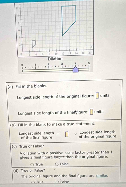 Fill in the blanks.
Longest side length of the original figure: units
Longest side length of the final vigure: units
(b) Fill in the blank to make a true statement.
Longest side length
Longest side length =□ × of the original figure
of the final figure
(c) True or False?
A dilation with a positive scale factor greater than 1
gives a final figure larger than the original figure.
True False
(d) True or False?
The original figure and the final figure are similar.
True False