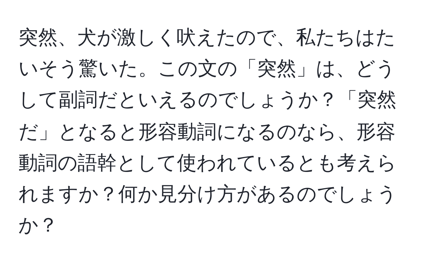 突然、犬が激しく吠えたので、私たちはたいそう驚いた。この文の「突然」は、どうして副詞だといえるのでしょうか？「突然だ」となると形容動詞になるのなら、形容動詞の語幹として使われているとも考えられますか？何か見分け方があるのでしょうか？