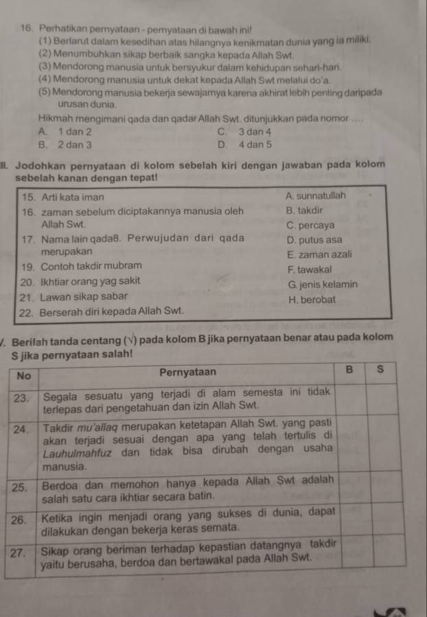 Perhatikan pernyataan - pernyataan di bawah ini!
(1) Berlarut dalam kesedihan atas hilangnya kenikmatan dunia yang ia miliki.
(2) Menumbuhkan sikap berbaik sangka kepada Allah Swt.
(3) Mendorong manusia untuk bersyukur dalam kehidupan sehari-hari
(4) Mendorong manusia untuk dekat kepada Allah Swt melalui do'a.
(5) Mendorong manusia bekerja sewajamya karena akhirat lebih penting daripada
urusan dunia.
Hikmah mengimani qada dan qadar Allah Swt. ditunjukkan pada nomor ....
A. 1 dan 2 C. 3 dan 4
B. 2 dan 3 D. 4 dan 5
ill. Jodohkan pernyataan di kolom sebelah kiri dengan jawaban pada kolom
sebelah kanan dengan tepat!
15. Arti kata iman A. sunnatullah
16. zaman sebelum diciptakannya manusia oleh B. takdir
Allah Swt. C. percaya
17. Nama lain qada8. Perwujudan dari qada D. putus asa
merupakan E. zaman azali
19. Contoh takdir mubram F. tawakal
20. Ikhtiar orang yag sakit G. jenis kelamin
21. Lawan sikap sabar H. berobat
22. Berserah diri kepada Allah Swt.
V. Berilah tanda centang (√) pada kolom B jika pernyataan benar atau pada kolom
2
2