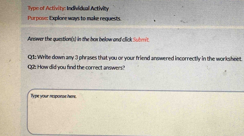 Type of Activity: Individual Activity 
Purpose: Explore ways to make requests. 
Answer the question(s) in the box below and click Submit. 
Q1: Write down any 3 phrases that you or your friend answered incorrectly in the worksheet. 
Q2: How did you find the correct answers? 
Type your response here.