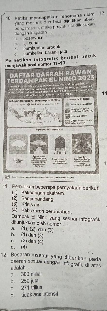 Ketika mendapatkan fenomena alam 13.
yang menarik dan bisa dijadikan objek
pengamatan, maka proyek kita dilakukan
dengan kegiatan ....
a. observasi
b. uji coba
c. pembuatan produk
d. pembelian barang jadi
Perhatikan infografik berikut untuk
14
26d
1
'
11. Perhatikan beberapa pernyataan berikut!
(1) Kekeringan ekstrem.
(2) Banjir bandang.
(3) Krisis air.
(4) Kebakaran perumahan.
Dampak El Nino yang sesuai infografik
ditunjukkan oleh nomor ....
a. (1), (2), dan (3)
b. (1) dan (3)
c. (2) dan (4)
d. (4)
12. Besaran insentif yang diberikan pada
daerah sesuai dengan infografik di atas
adalah ...
a. 300 miliar
b. 250 juta
c. 271 triliun
d. tidak ada intensif