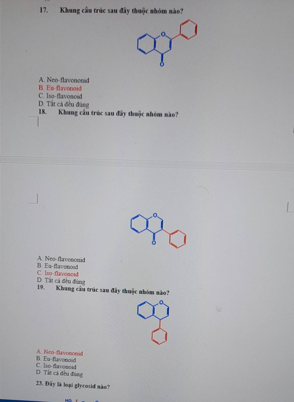 Khung cầu trúc sau đây thuộc nhóm nào?
A. Neo-flavononid
B. Eu-flavonoid
C. Iso-flavonoid
D. Tất cả đều đúng
18. Khung cầu trúc sau đây thuộc nhóm nào?
A. Neo-flavononid
B. Eu-flavonoid
C. Iso-flavonoid
D. Tất cả đều đúng
19. Khung cầu trúc sau đây thuộc nhóm nào?
A. Neo-flavononid
B. Eu-flavonoid
C. Iso-flavonoid
D. Tất cả đều đúng
23. Đây là loại glycosid nào?