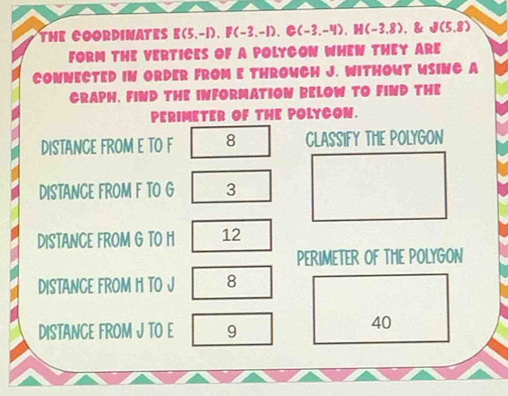 THE COORDINATES E(5,-1), F(-3,-1), G(-3,-4), H(-3.8) 、 & J(5,8)
FORM THE VERTICES OF A POLYCON WHEN THEY ARE 
CONNECTED IN ORDER FROM E THROWCH J. WITHOWT WSINC A 
CRAPH, FIND THE INFORMATION BELOW TO FIND THE 
PERIMETER OF THE POLYCON. 
DISTANCE FROM E TO F 8 CLASSIFY THE POLYGON 
DISTANCE FROM F TO G 3 
DISTANCE FROM G TO H 12 
PERIMETER OF THE POLYGON 
DISTANCE FROM H TO J 8 
DISTANCE FROM J TO E 9
40