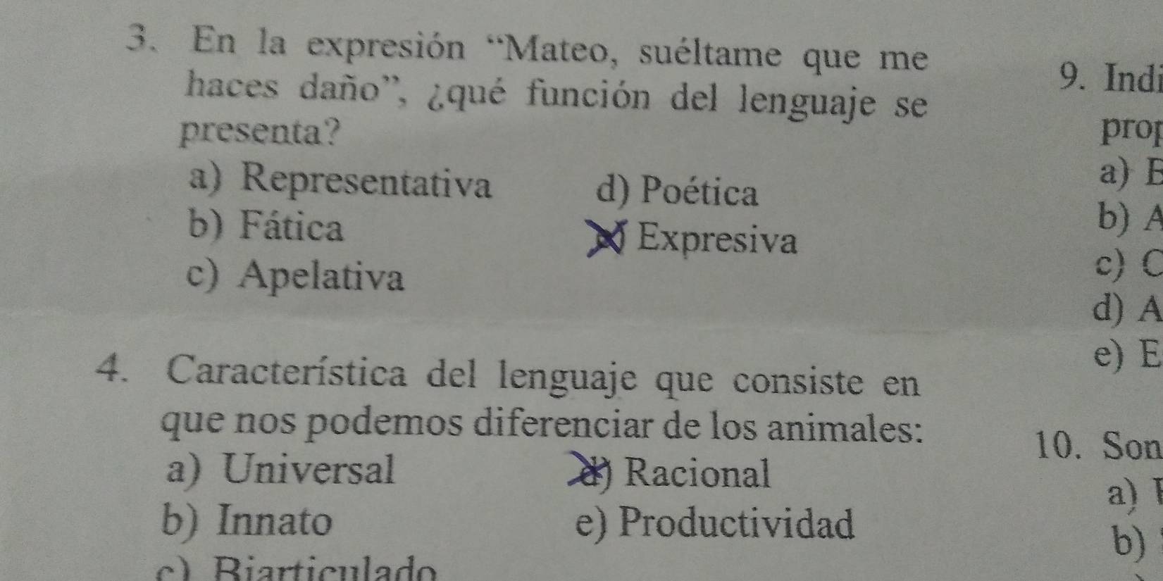 En la expresión “Mateo, suéltame que me
9. Indi
haces daño'', ¿qué función del lenguaje se
presenta? prop
a) Representativa d) Poética
a) B
b) Fática
X Expresiva
b) A
c) Apelativa
c) C
d) A
e) E
4. Característica del lenguaje que consiste en
que nos podemos diferenciar de los animales:
10. Son
a) Universal d) Racional
a) 1
b) Innato e) Productividad
c) Biarticulado
b)