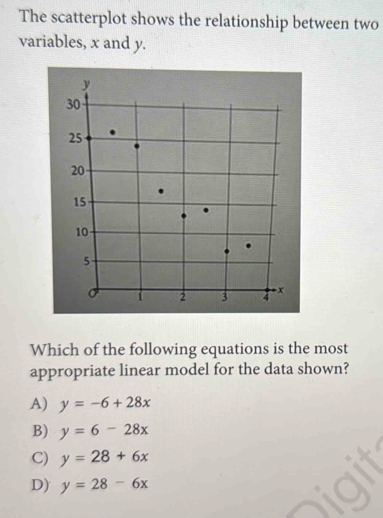 The scatterplot shows the relationship between two
variables, x and y.
y
30
25
20.
15
10
5
1 2 3 - x
Which of the following equations is the most
appropriate linear model for the data shown?
A) y=-6+28x
B) y=6-28x
C) y=28+6x
D) y=28-6x