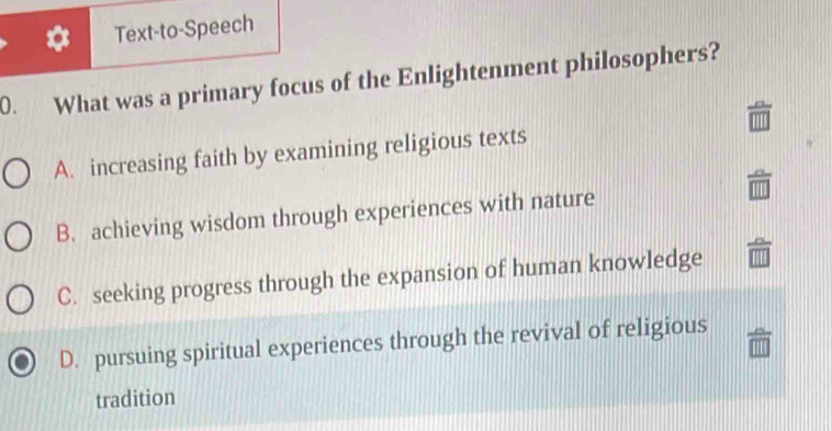 Text-to-Speech
0. What was a primary focus of the Enlightenment philosophers?
A. increasing faith by examining religious texts
B. achieving wisdom through experiences with nature
C. seeking progress through the expansion of human knowledge
D. pursuing spiritual experiences through the revival of religious
tradition