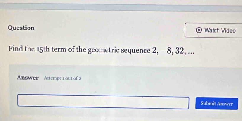 Question Watch Video 
Find the 15th term of the geometric sequence 2, −8, 32, ... 
Answer Attempt 1 out of 2 
Submit Answer