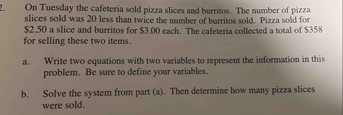 On Tuesday the cafeteria sold pizza slices and burritos. The number of pizza 
slices sold was 20 less than twice the number of burritos sold. Pizza sold for
$2.50 a slice and burritos for $3.00 each. The cafeteria collected a total of $358
for selling these two items. 
a. Write two equations with two variables to represent the information in this 
problem. Be sure to define your variables. 
b. Solve the system from part (a). Then determine how many pizza slices 
were sold.