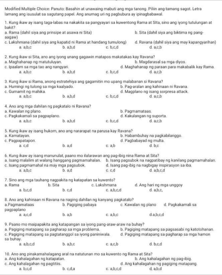 Modified Multiple Choice: Panuto: Basahin at unawaing mabuti ang mga tanong. Piliin ang tamang sagot. Letra
lamang ang isusulat sa sagutang papel. Ang anumag uri ng pagbubura ay ipinagbabawal.
1. Kung ikaw ay isang taga-labas na nakakita sa pangyayari sa kuwentong Rama at Sita, sino ang iyong tutulungan at
bakit?
a. Rama (dahil siya ang prinsipe at asawa ni Sita) b. Sita (dahil siya ang biktima ng pang-
aagaw)
c. Lakshmana (dahil siya ang kapatid ni Rama at handang tumulong) d. Ravana (dahil siya ang may kapangyarihan)
a. a,b,c b. a,b,d c. b,c,d d. a,c,b
2. Kung ikaw si Sita, ano ang iyong unang gagawin matapos makatakas kay Ravana?
a. Maghahanap ng matutuluyan. b. Magdarasal sa mga diyos.
c. Ipaalam sa mga tao ang nangyari. d. Maghahanap ng paraan para makabalik kay Rama.
a. a,b,c b. a,b,d c. b,c,d d. a,c,b
3. Kung ikaw si Rarna, anong estratehiya ang gagamitin mo upang malabanan si Ravana?
a. Humingi ng tulong sa mga kaalyado. b. Pag-aralan ang kahinaan ni Ravana.
c. Gumamit ng mahika. d. Magplano ng isang sorpresa attack.
a. a,b,c b. a,b,d c. b,c,d d. a,c,b
4. Ano ang mga dahilan ng pagkatalo ni Ravana?
a. Kawalan ng plano. b. Pagmamataas.
c. Pagkakamali sa pagpaplano. d. Kakulangan ng suporta.
a. a,b,c b. a,b,d c b,c,d d. a,c,b
5. Kung ikaw ay isang hukom, ano ang nararapat na parusa kay Ravana?
a. Kamatayan. b. Habambuhay na pagkabilanggo.
c. Pagpapatapon. d. Pagbabayad ng multa.
a. c,d b. a,d c. a,b d. b,c
6. Kung ikaw ay isang manunulat, paano mo ilalarawan ang pag-ibig nina Rama at Sita?
a. Isang malalim at walang hanggang pagmamahalan. b. Isang pagsubok na nagpatibay ng kanilang pagmamahalan.
c. Isang pagmamahal na may mga pagsubok. d, Isang pag-ibig na nagbigay inspirasyon sa iba.
a. a,b,c b. a,d c. c,d d. a,b,c,d
7. Sino ang mga tauhang nagpakita ng katapatan sa kuwento?
a. Rama b. Sita c. Lakshmana d. Ang hari ng mga unggoy
a. b,c,d b. c,d c. a,b,c,d d. a,b,c,
8. Ano ang kahinaan ni Ravana na naging dahilan ng kanyang pagkatalo?
a.Pagmamataas b. Pagiging pabaya c. Kawalan ng plano d. Pagkakamali sa
pagpaplano
a. a,c,d b. a,b c. a,b,c d.a,b,c,d
9. Paano mo maipapakita ang katapangan sa iyong pang-araw-araw na buhay?
a. Pagiging matapang sa pagharap sa mga problema. b. Pagiging matapang sa pagsasabi ng katotohanan.
c. Pagiging matapang sa pagtatanggol sa iyong paniniwala. d. Pagiging matapang sa pagharap sa mga hamon
sa buhay. d. b,c,d
a. a,b,c,d b. a,b,c c. a,c,b
10. Ano ang pinakamahalagang aral na natutunan mo sa kuwento ng Rama at Sita?
a. Ang kahaiagahan ng katapatan. b. Ang kahalagahan ng pag-ibig.
c. Ang kahalagahan ng pagtitiis. d. Ang kahalagahan ng pagiging matapang.
a. b,c,d b. c,d,a c. a,b,c,d d, a,b,d