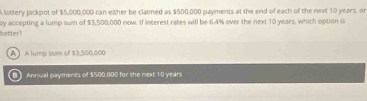 A lottery jackpot of $5,000,000 can either be claimed as $500,000 payments at the end of each of the next 10 years, or
by accepting a lump sum of $3,500,000 now. If interest rates will be 6.4% over the riext 10 years, which option is
better?
A  A lump sum of $3,500,000
B Annual payments of $500,000 for the next 10 years