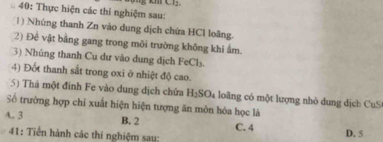 KI Cl_2. 
* 40: Thực hiện các thí nghiệm sau:
(1) Nhúng thanh Zn vào dung dịch chứa HCl loãng.
2) Đề vật bằng gang trong môi trường không khí ẩm.
(3) Nhúng thanh Cu dư vào dung dịch FeCl₃.
4) Đốt thanh sắt trong oxi ở nhiệt độ cao.
(5) Thả một đinh Fe vào dung dịch chứa H_2SO_4 loàng có một lượng nhỏ dung dịch CuS
Số trường hợp chỉ xuất hiện hiện tượng ăn mòn hóa học là
4.. 3 B. 2 C. 4
41: Tiến hành các thí nghiệm sau: D. 5