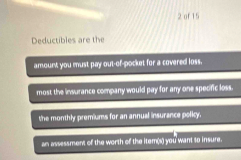 of 15 
Deductibles are the 
amount you must pay out-of-pocket for a covered loss, 
most the insurance company would pay for any one specific loss. 
the monthly premiums for an annual insurance policy. 
an assessment of the worth of the item(s) you want to insure.