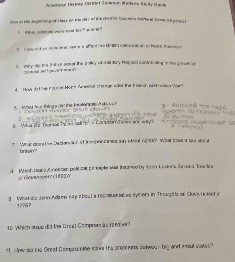 American History District Common Midterm Study Guide 
Due at the beginning of class on the day of the District Common Midterm Exam (42 points) 
1 What colonies were best for Puritans? 
2. How did an economic system affect the British colonization of North America? 
3. Why did the British adopt the policy of Salutary Neglect contributing to the growth of 
colonial self-government? 
4. How did the map of North America change after the French and Indian War? 
5. What four things did the Intolerable Acts do? 
6. What did Thomas Paine call for in Common Serise and why? 
7. What does the Declaration of Independence say about rights? What does it say about 
Britain? 
8. Which basic American political principle was inspired by John Locke's Second Treatise 
of Government (1690)? 
9. What did John Adams say about a representative system in Thoughts on Government in 
1776? 
10. Which issue did the Great Compromise resolve? 
11. How did the Great Compromise solve the problems between big and small states?